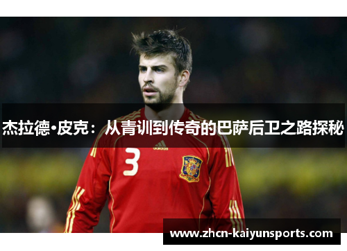 杰拉德·皮克：从青训到传奇的巴萨后卫之路探秘