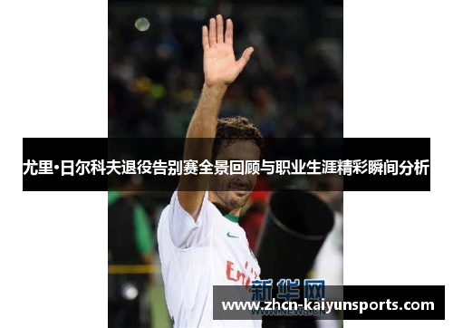 尤里·日尔科夫退役告别赛全景回顾与职业生涯精彩瞬间分析