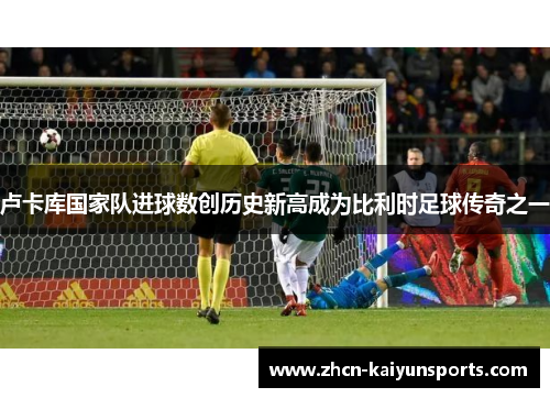 卢卡库国家队进球数创历史新高成为比利时足球传奇之一