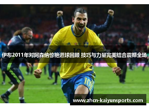 伊布2011年对阿森纳惊艳进球回顾 技巧与力量完美结合震撼全场