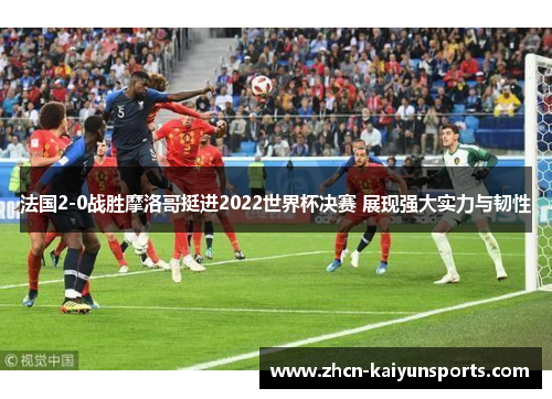 法国2-0战胜摩洛哥挺进2022世界杯决赛 展现强大实力与韧性