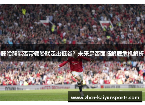 滕哈赫能否带领曼联走出低谷？未来是否面临解雇危机解析