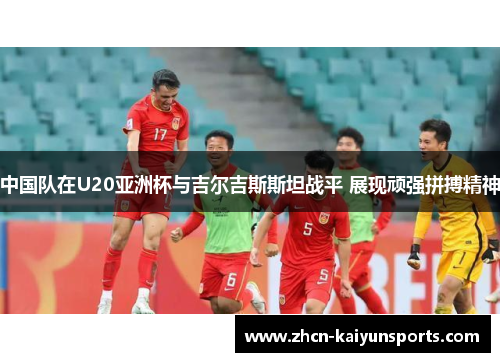 中国队在U20亚洲杯与吉尔吉斯斯坦战平 展现顽强拼搏精神