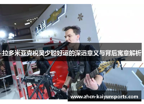 拉多米亚克祝吴少聪好运的深远意义与背后寓意解析