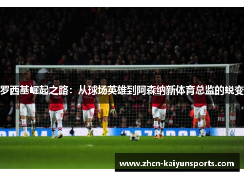 罗西基崛起之路：从球场英雄到阿森纳新体育总监的蜕变